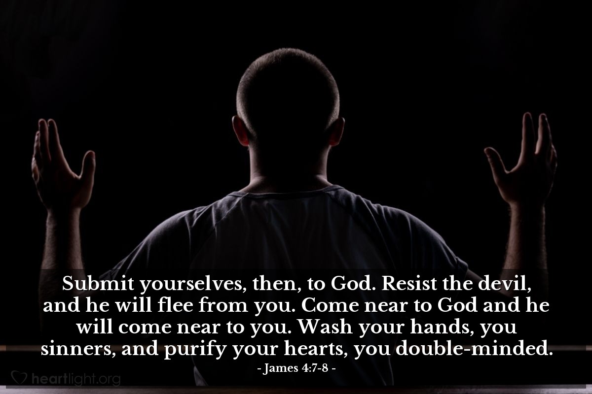 James 4:7-8 | Submit yourselves, then, to God. Resist the devil, and he will flee from you. Come near to God and he will come near to you. Wash your hands, you sinners, and purify your hearts, you double-minded.