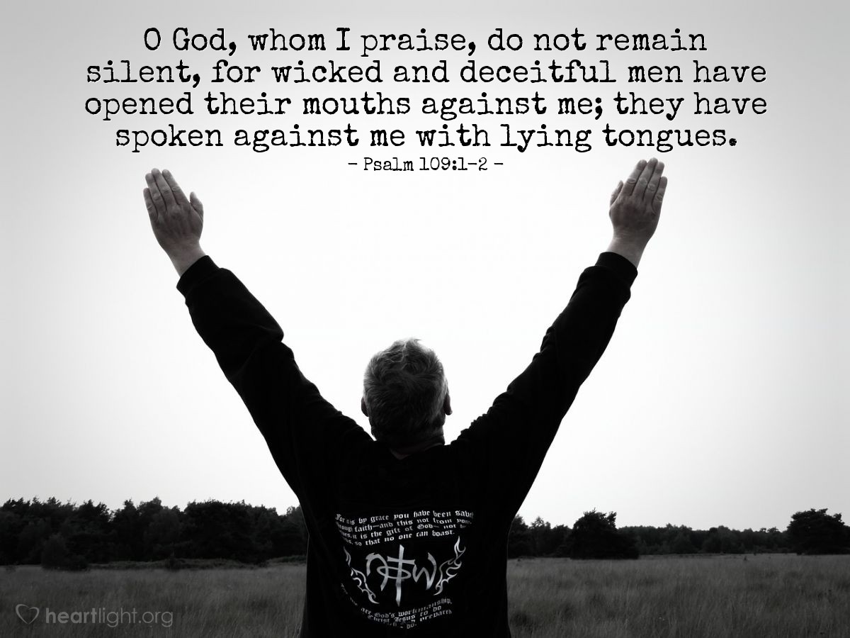 Psalm 109:1-2 | O God, whom I praise, do not remain silent, for wicked and deceitful men have opened their mouths against me; they have spoken against me with lying tongues.