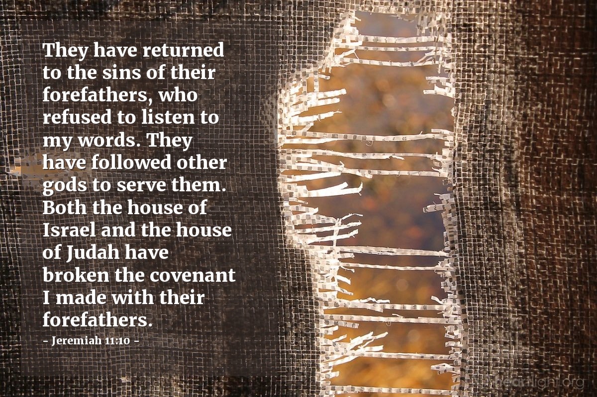 Jeremiah 11:10 | They have returned to the sins of their forefathers, who refused to listen to my words. They have followed other gods to serve them. Both the house of Israel and the house of Judah have broken the covenant I made with their forefathers.