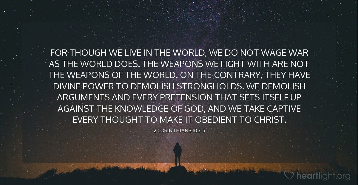 2 Corinthians 10:3-5 | For though we live in the world, we do not wage war as the world does. The weapons we fight with are not the weapons of the world. On the contrary, they have divine power to demolish strongholds. We demolish arguments and every pretension that sets itself up against the knowledge of God, and we take captive every thought to make it obedient to Christ.