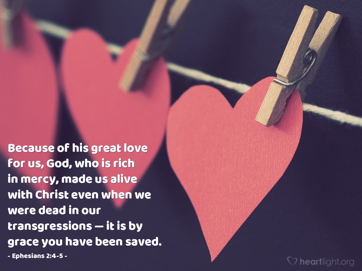 Ephesians 2:4-5 | Because of his great love for us, God, who is rich in mercy, made us alive with Christ even when we were dead in our transgressions - it is by grace you have been saved.