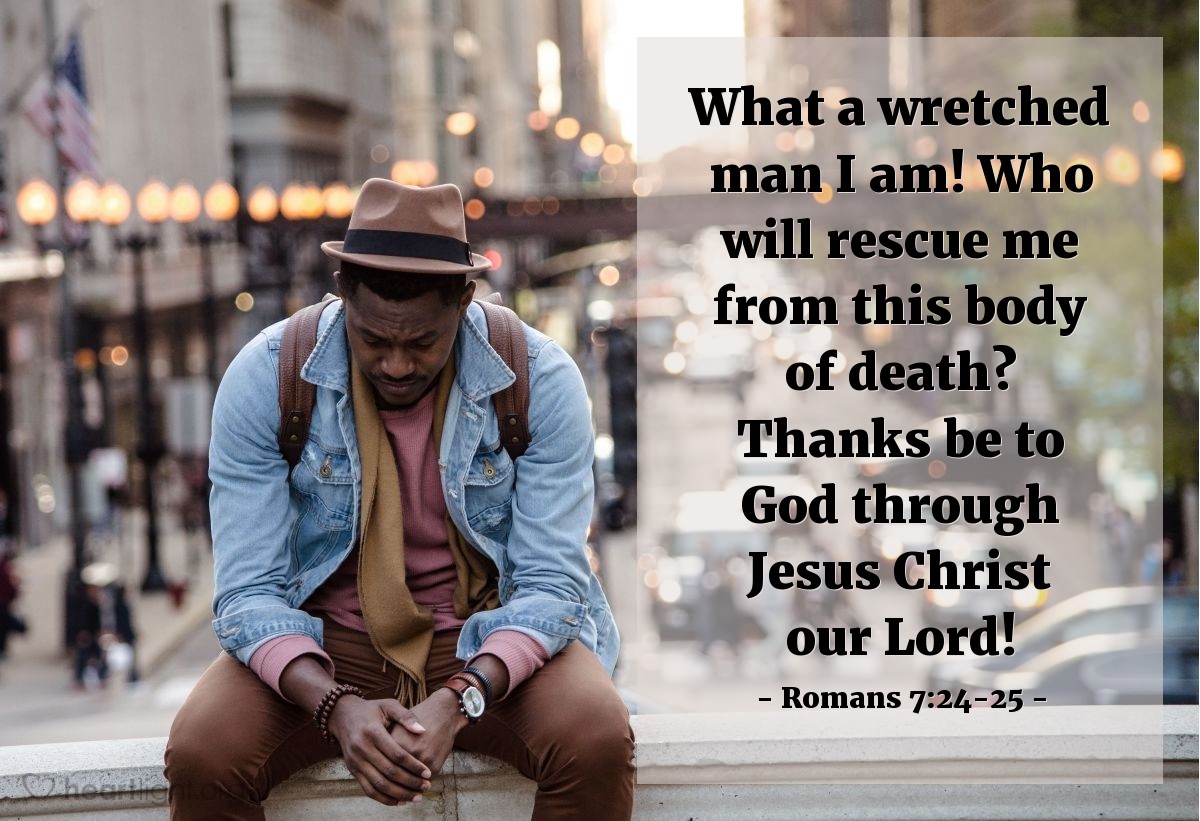 Romans 7:24-25 | What a wretched man I am! Who will rescue me from this body of death? Thanks be to God through Jesus Christ our Lord!