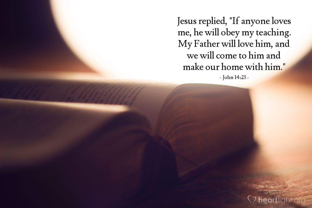 John 14:23 | Jesus replied, "If anyone loves me, he will obey my teaching. My Father will love him, and we will come to him and make our home with him."