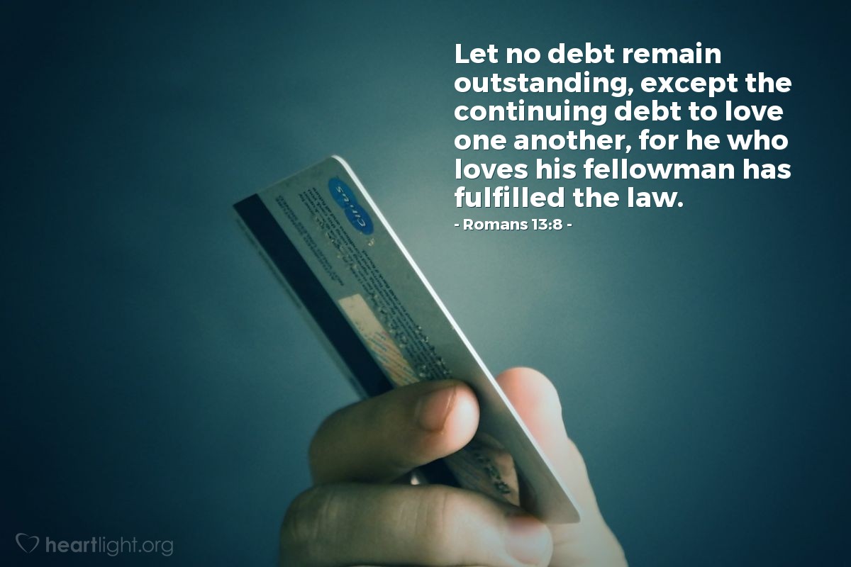 Romans 13:8 | Let no debt remain outstanding, except the continuing debt to love one another, for he who loves his fellowman has fulfilled the law.