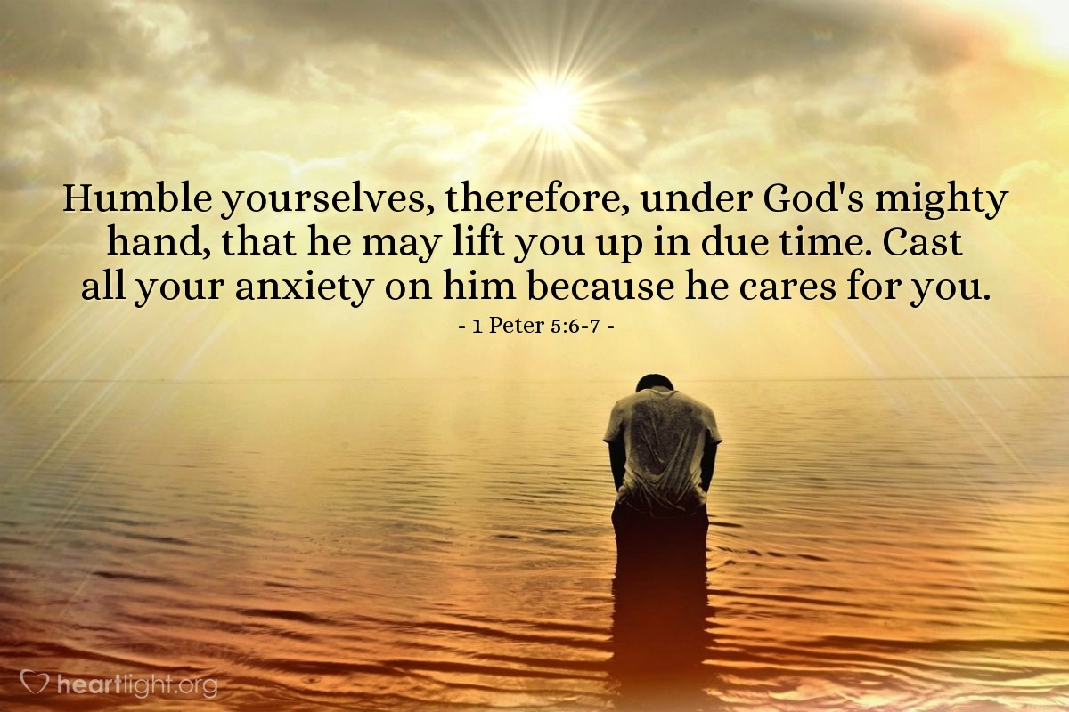 1 Peter 5:6-7 | Humble yourselves, therefore, under God's mighty hand, that he may lift you up in due time. Cast all your anxiety on him because he cares for you.