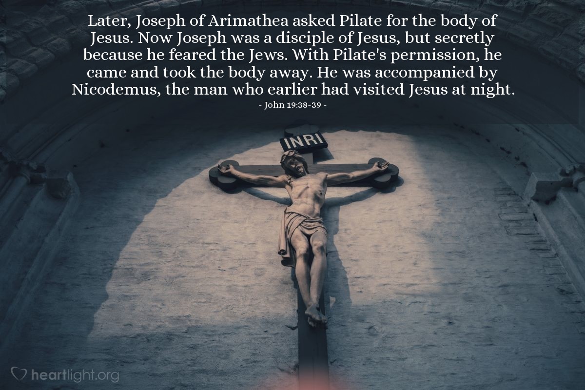 John 19:38-39 | Later, Joseph of Arimathea asked Pilate for the body of Jesus. Now Joseph was a disciple of Jesus, but secretly because he feared the Jews. With Pilate's permission, he came and took the body away. He was accompanied by Nicodemus, the man who earlier had visited Jesus at night.