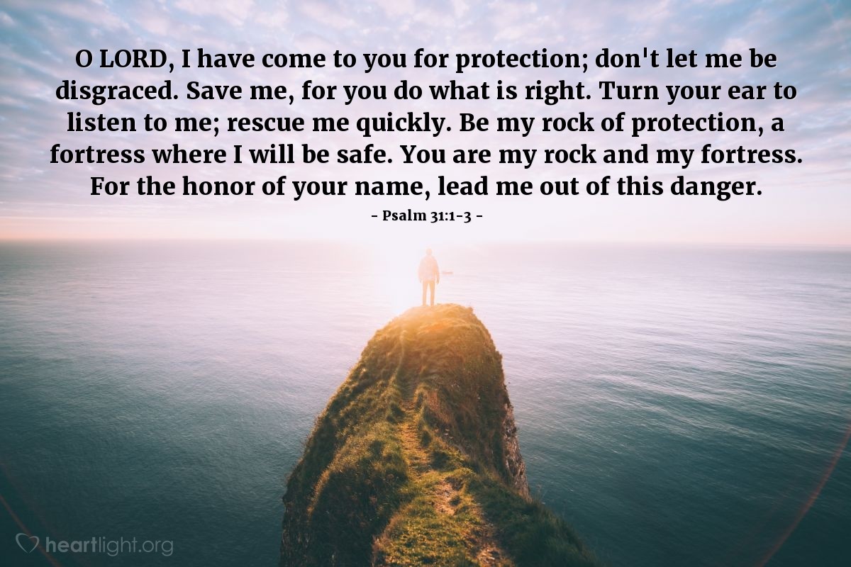 Illustration of Psalm 31:1-3 — O Lord, I have come to you for protection; don't let me be disgraced. Save me, for you do what is right. Turn your ear to listen to me; rescue me quickly. Be my rock of protection, a fortress where I will be safe. You are my rock and my fortress. For the honor of your name, lead me out of this danger. 
