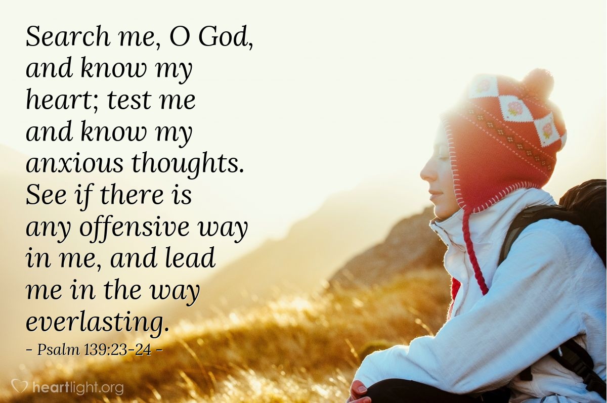 Psalm 139:23-24 | Search me, O God, and know my heart; test me and know my anxious thoughts. See if there is any offensive way in me, and lead me in the way everlasting.