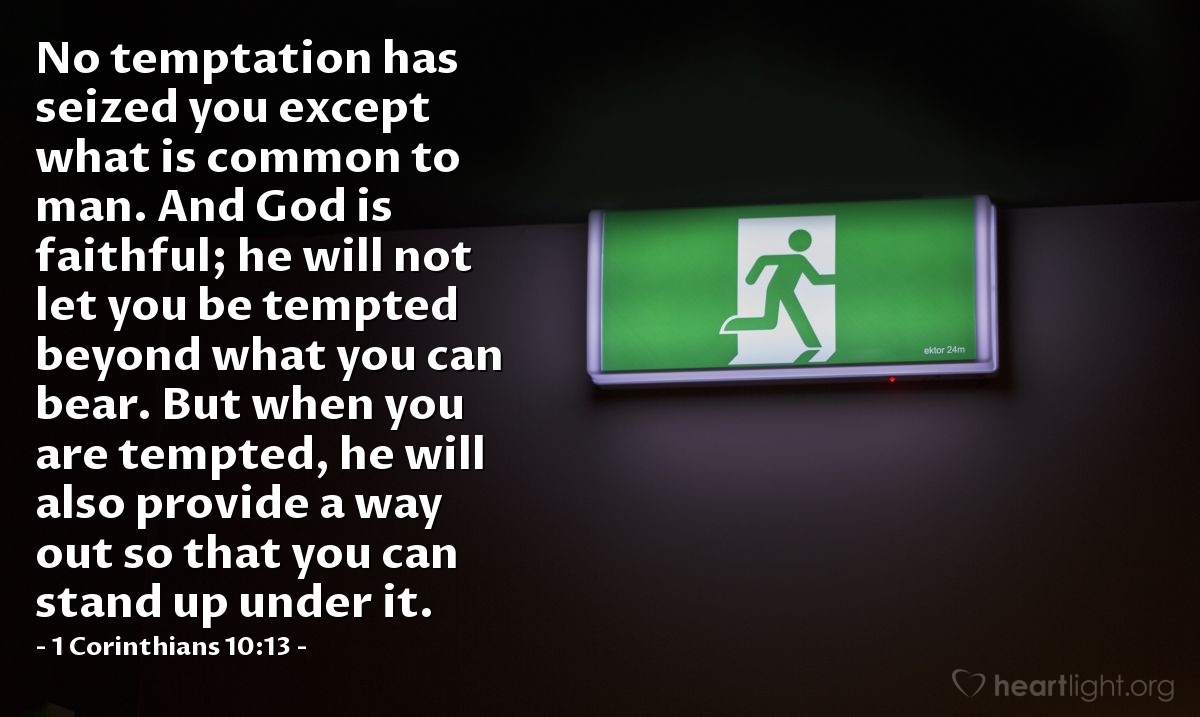 1 Corinthians 10:13 | No temptation has seized you except what is common to man. And God is faithful; he will not let you be tempted beyond what you can bear. But when you are tempted, he will also provide a way out so that you can stand up under it.