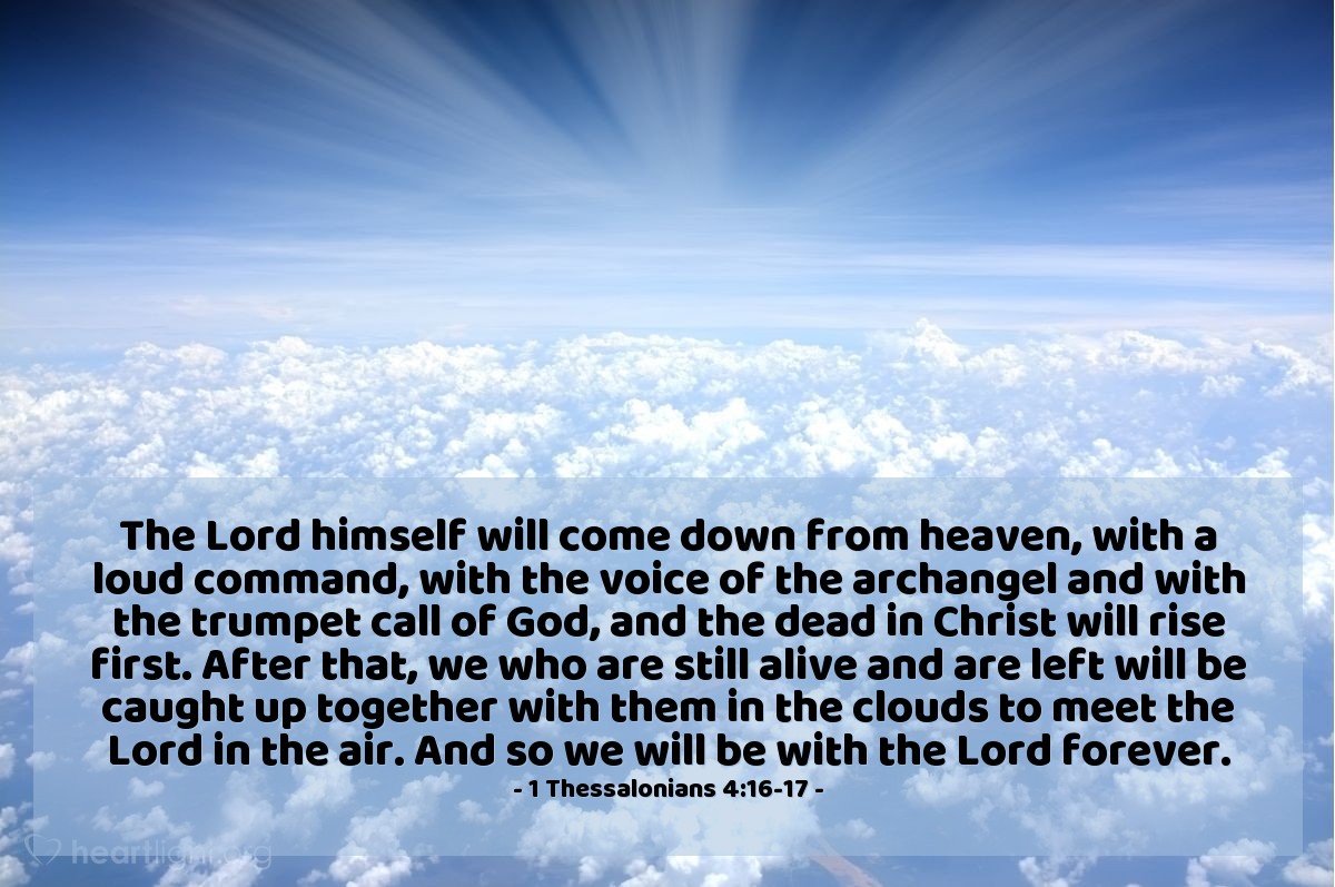 1 Thessalonians 4:16-17 | The Lord himself will come down from heaven, with a loud command, with the voice of the archangel and with the trumpet call of God, and the dead in Christ will rise first. After that, we who are still alive and are left will be caught up together with them in the clouds to meet the Lord in the air. And so we will be with the Lord forever.