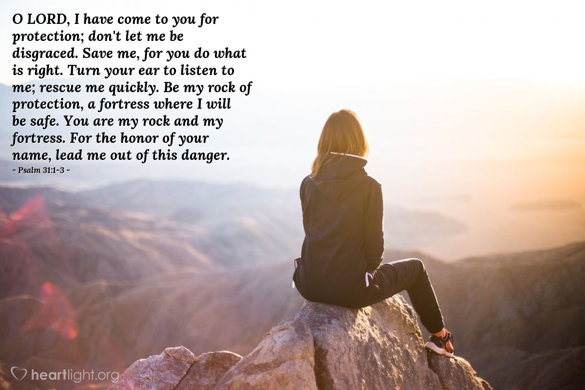 Illustration of Psalm 31:1-3 — O Lord, I have come to you for protection; don't let me be disgraced. Save me, for you do what is right. Turn your ear to listen to me; rescue me quickly. Be my rock of protection, a fortress where I will be safe. You are my rock and my fortress. For the honor of your name, lead me out of this danger.