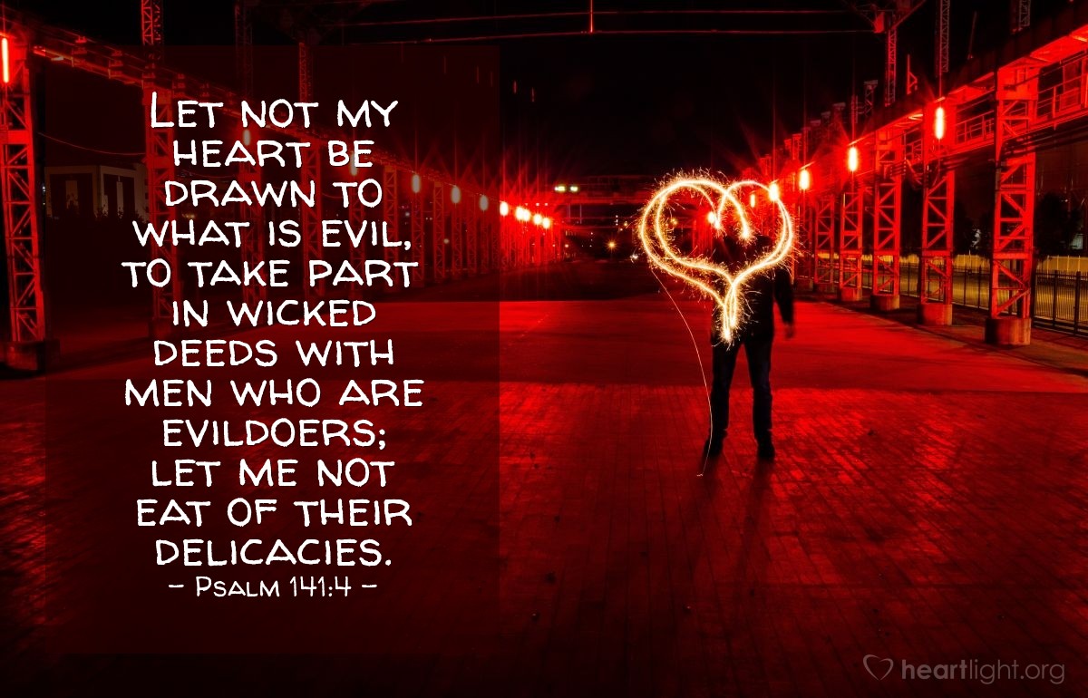 Psalm 141:4 | Let not my heart be drawn to what is evil, to take part in wicked deeds with men who are evildoers; let me not eat of their delicacies.