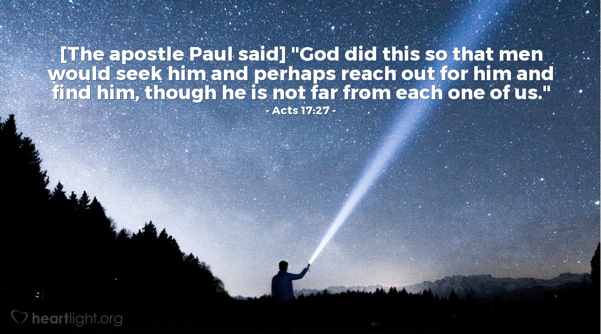 Acts 17:27 | [Paul spoke to the educated people of Athens and explained,] "God [made all people from one man] so that men would seek him and perhaps reach out for him and find him, though he is not far from each one of us."