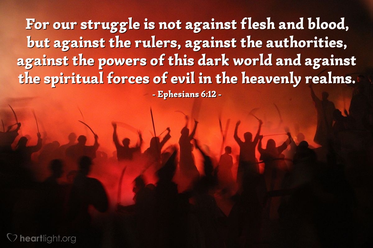 Ephesians 6:12 | For our struggle is not against flesh and blood, but against the rulers, against the authorities, against the powers of this dark world and against the spiritual forces of evil in the heavenly realms.