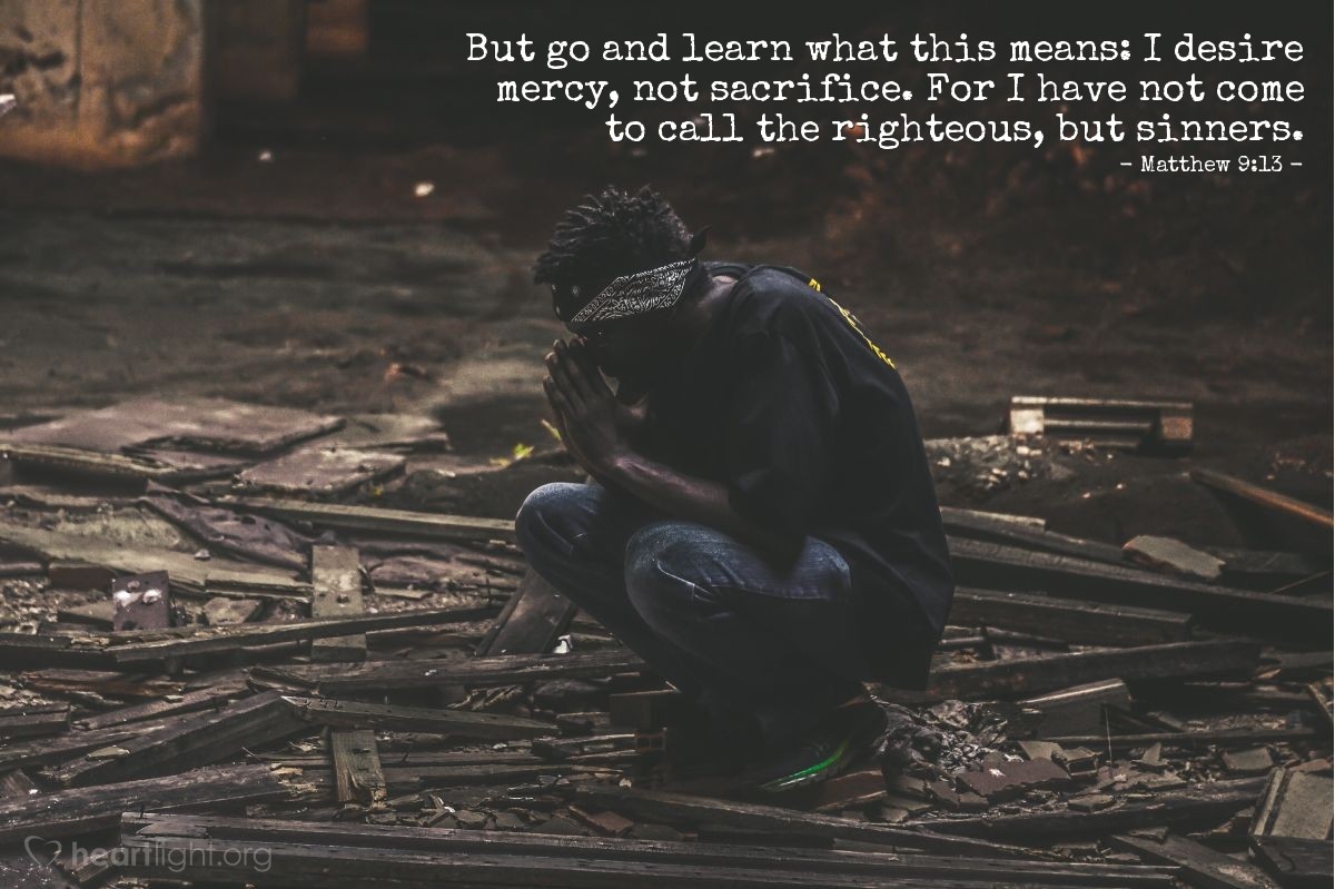 Matthew 9:13 | But go and learn what this means: I desire mercy, not sacrifice. For I have not come to call the righteous, but sinners.