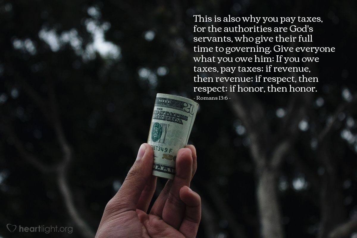 Romans 13:6 | This is also why you pay taxes, for the authorities are God's servants, who give their full time to governing. Give everyone what you owe him: If you owe taxes, pay taxes; if revenue, then revenue; if respect, then respect; if honor, then honor.