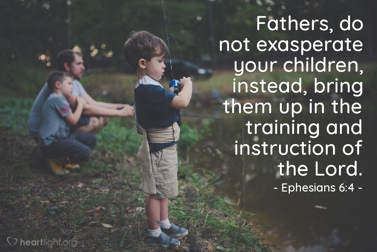 Ephesians 6:4 | Fathers, do not exasperate your children, instead, bring them up in the training and instruction of the Lord.