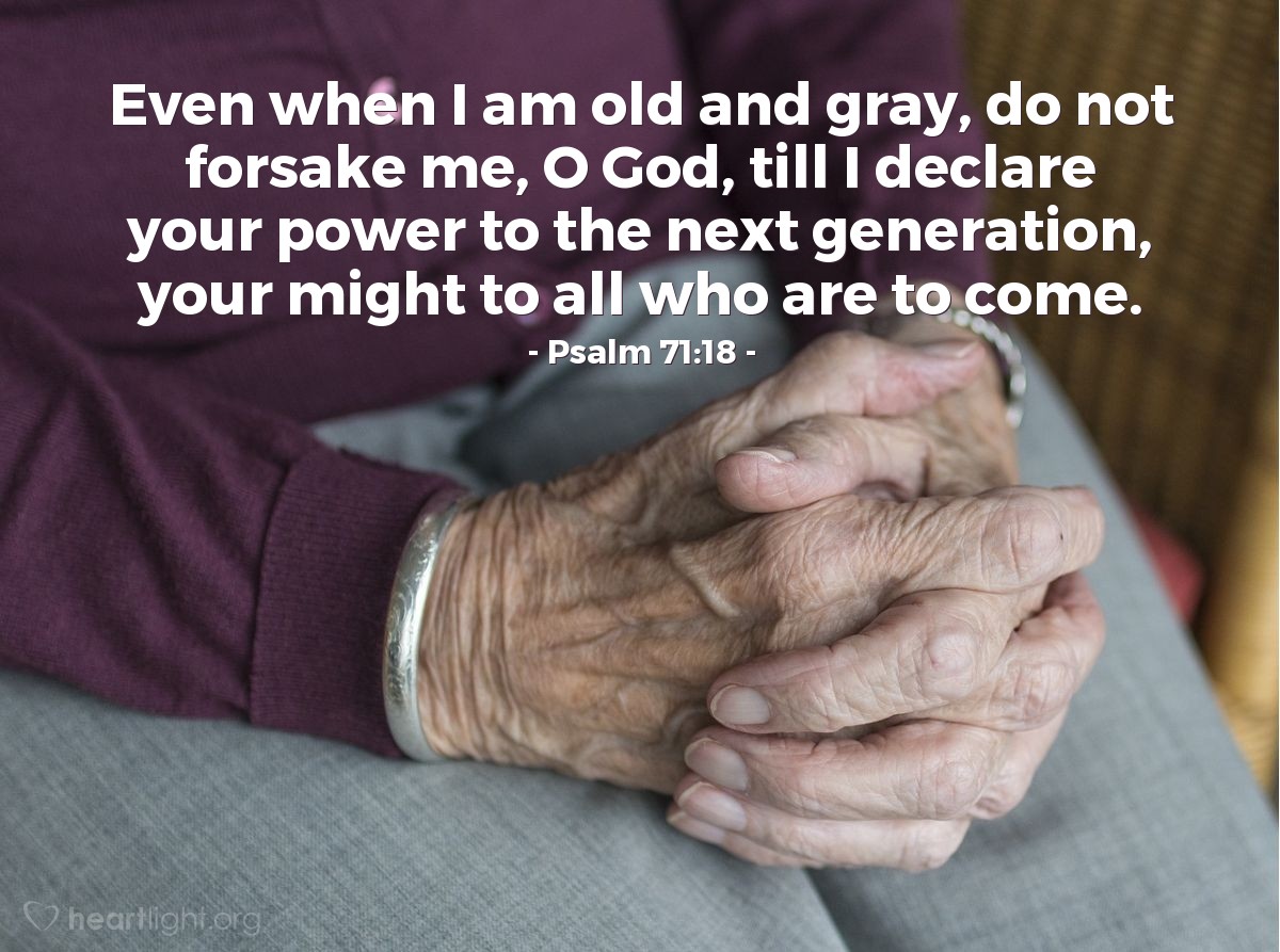 Psalm 71:18 | Even when I am old and gray, do not forsake me, O God, till I declare your power to the next generation, your might to all who are to come.