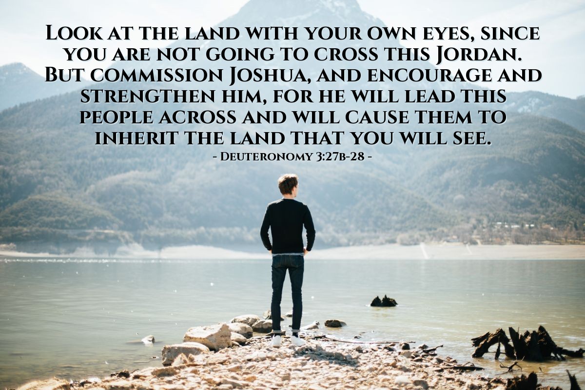 Illustration of Deuteronomy 3:28 — [God told Moses to look at the Promised Land, since he was not going to cross this Jordan, then God said:] "Commission Joshua, and encourage and strengthen him, for he will lead this people across and will cause them to inherit the land that you will see."