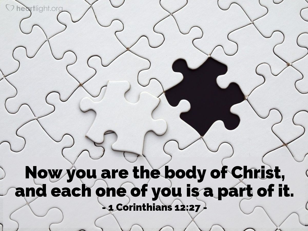 1 Corinthians 12:27 | Now you are the body of Christ, and each one of you is a part of it.