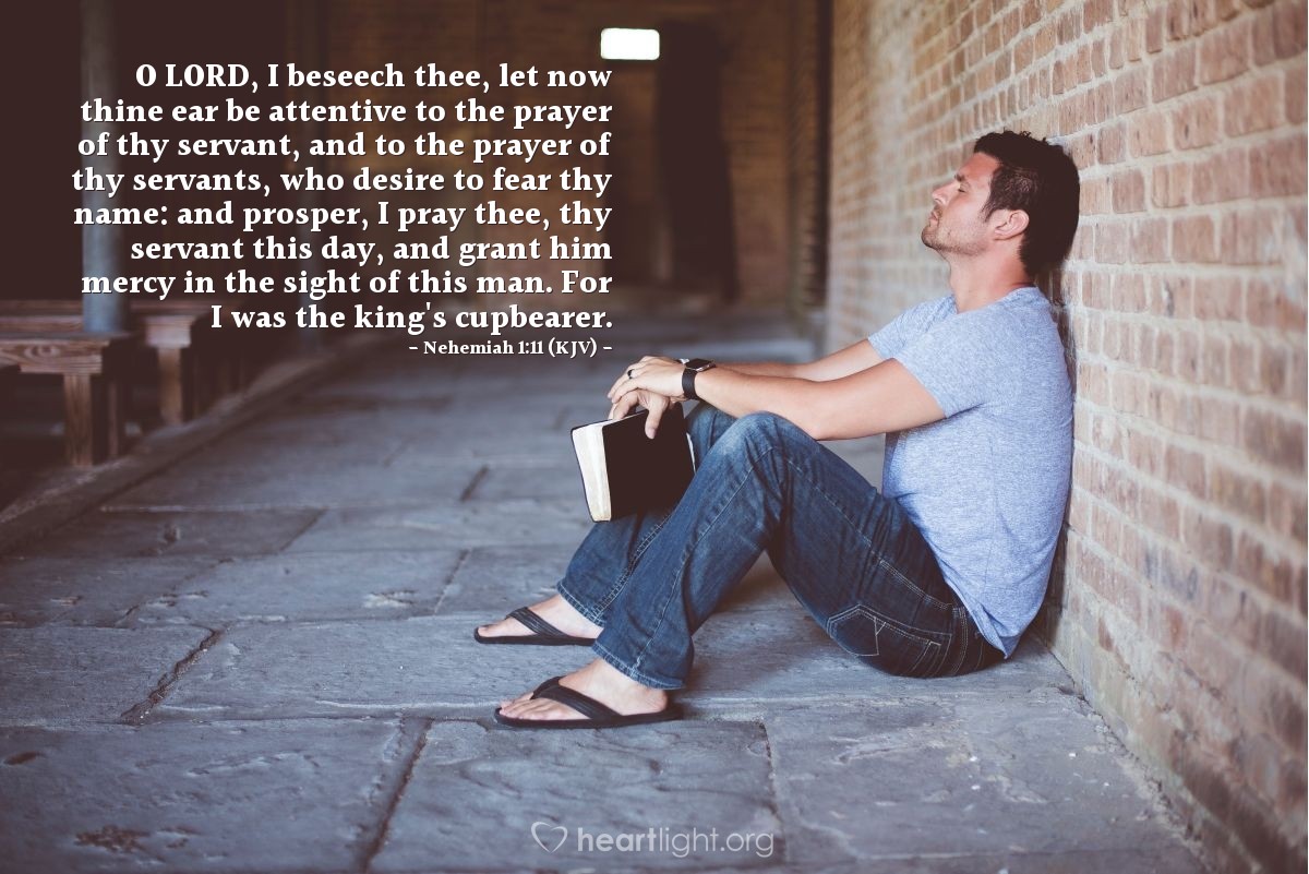 Illustration of Nehemiah 1:11 (KJV) — O Lord, I beseech thee, let now thine ear be attentive to the prayer of thy servant, and to the prayer of thy servants, who desire to fear thy name: and prosper, I pray thee, thy servant this day, and grant him mercy in the sight of this man. For I was the king's cupbearer.