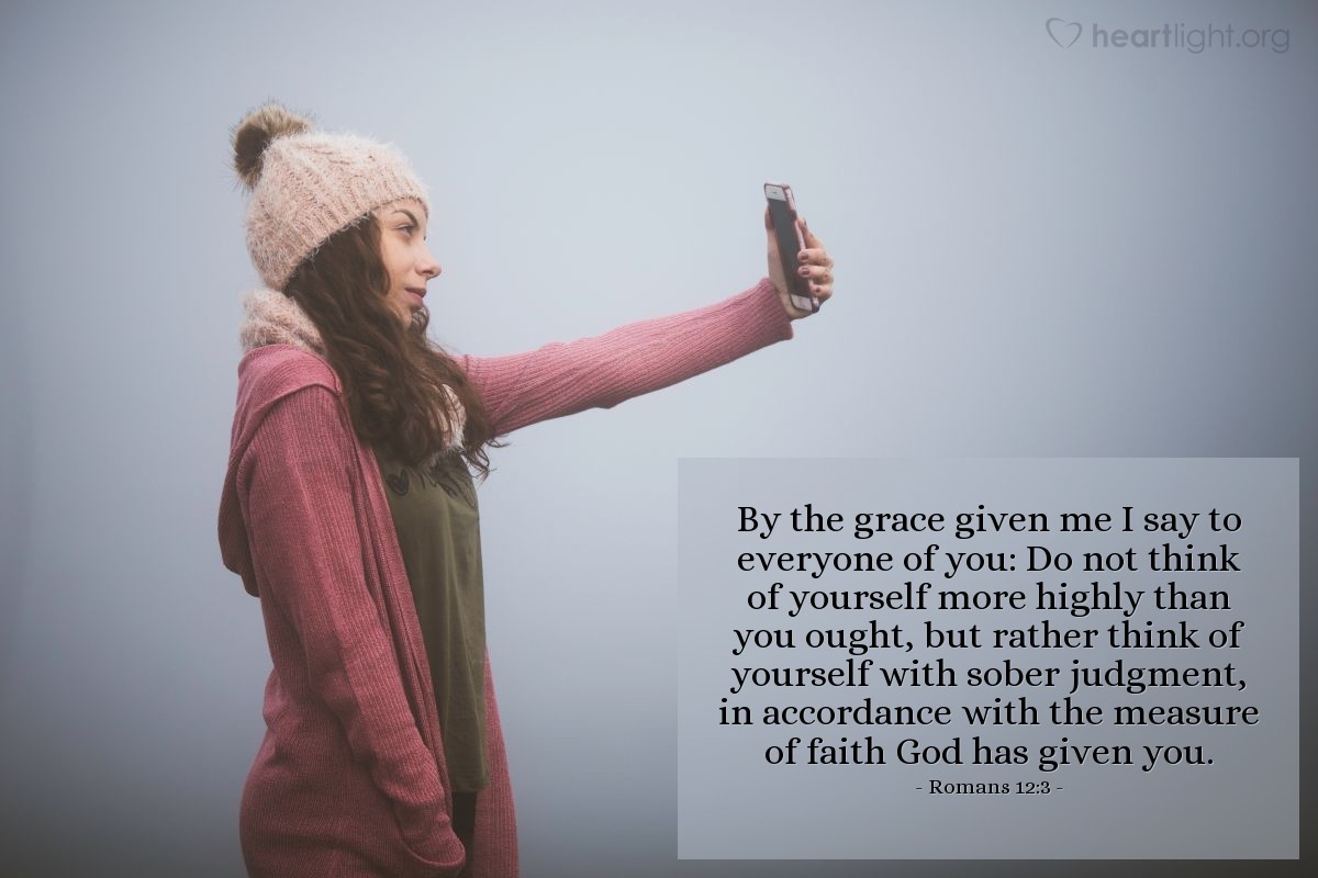 Romans 12:3 | By the grace given me I say to everyone of you: Do not think of yourself more highly than you ought, but rather think of yourself with sober judgment, in accordance with the measure of faith God has given you.