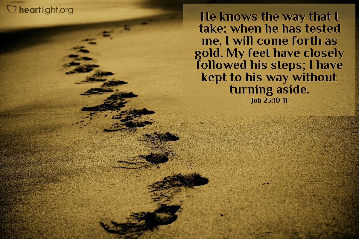 Job 23:10-11 | He knows the way that I take; when he has tested me, I will come forth as gold. My feet have closely followed his steps; I have kept to his way without turning aside.