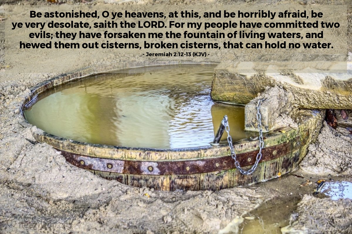 Illustration of Jeremiah 2:12-13 (KJV) — Be astonished, O ye heavens, at this, and be horribly afraid, be ye very desolate, saith the Lord. For my people have committed two evils; they have forsaken me the fountain of living waters, and hewed them out cisterns, broken cisterns, that can hold no water.