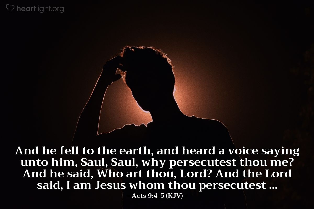 Illustration of Acts 9:4-5 (KJV) — And he fell to the earth, and heard a voice saying unto him, Saul, Saul, why persecutest thou me? And he said, Who art thou, Lord? And the Lord said, I am Jesus whom thou persecutest ...