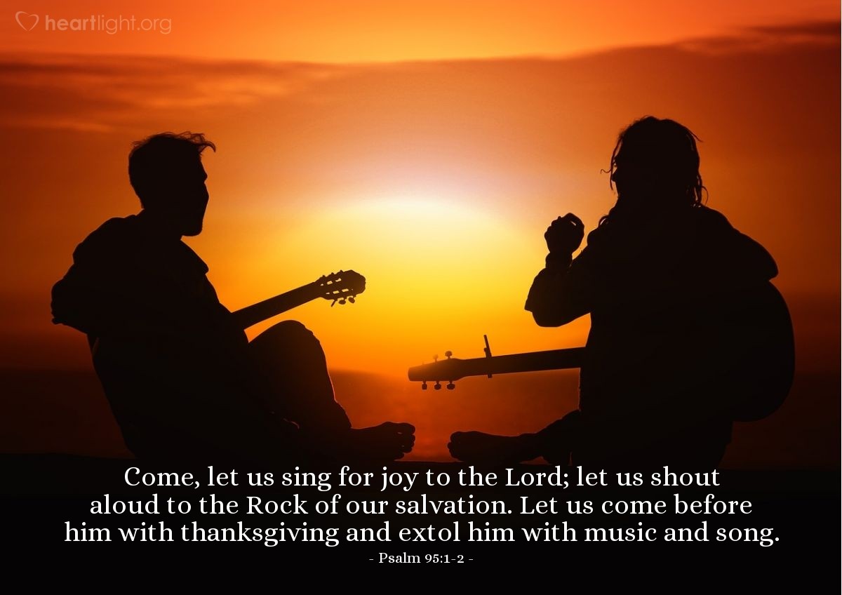 Psalm 95:1-2 | Come, let us sing for joy to the Lord; let us shout aloud to the Rock of our salvation. Let us come before him with thanksgiving and extol him with music and song.