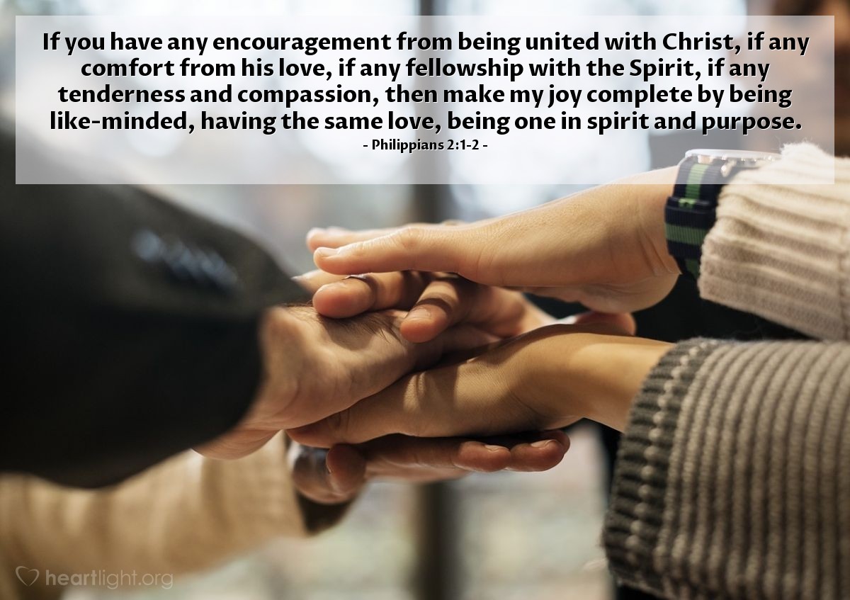 Philippians 2:1-2 | If you have any encouragement from being united with Christ, if any comfort from his love, if any fellowship with the Spirit, if any tenderness and compassion, then make my joy complete by being like-minded, having the same love, being one in spirit and purpose.