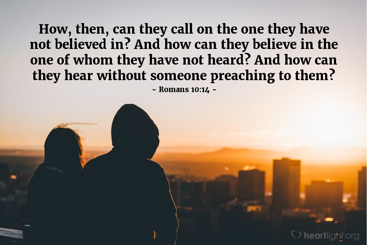 Romans 10:14 | How, then, can they call on the one they have not believed in? And how can they believe in the one of whom they have not heard? And how can they hear without someone preaching to them?