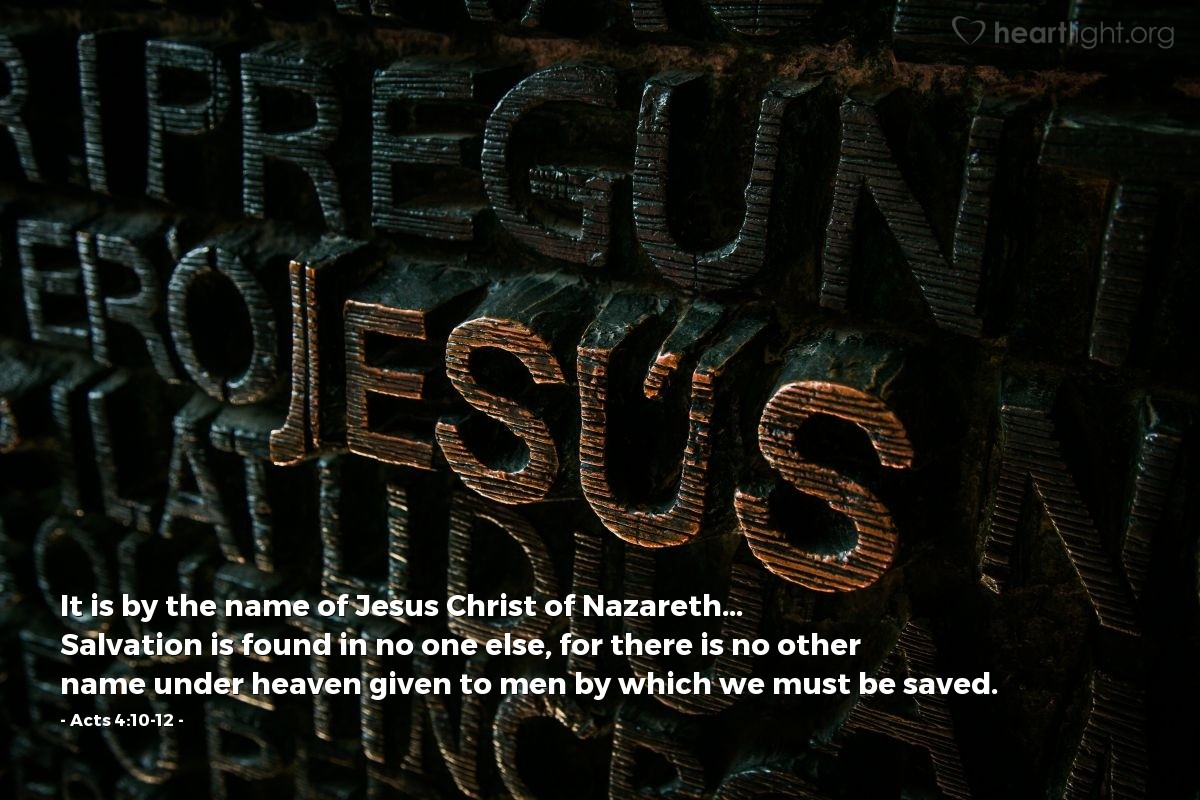 Acts 4:10-12 | It is by the name of Jesus Christ of Nazareth... Salvation is found in no one else, for there is no other name under heaven given to men by which we must be saved.