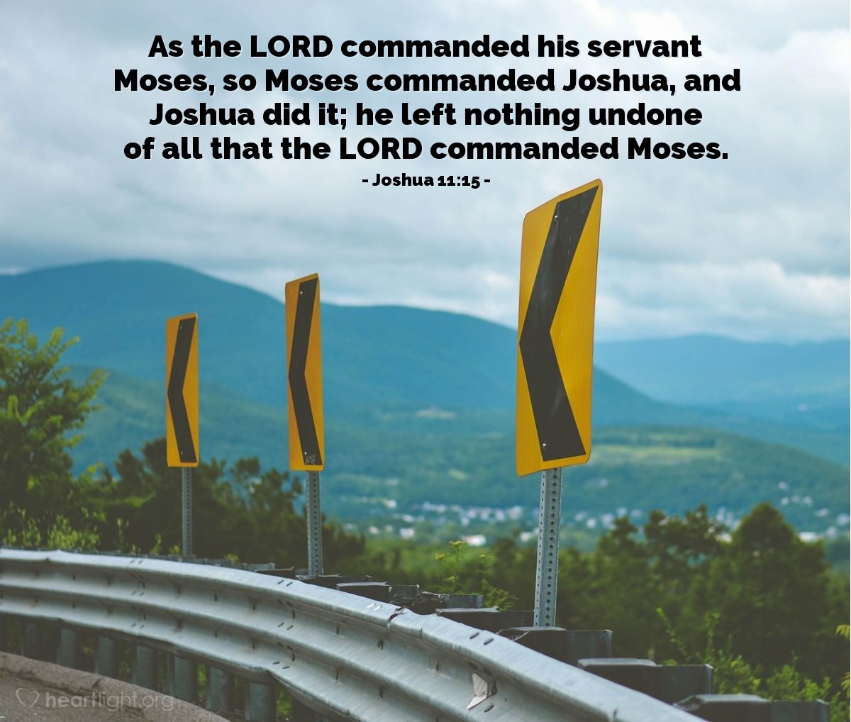 Joshua 11:15 | As the LORD commanded his servant Moses, so Moses commanded Joshua, and Joshua did it; he left nothing undone of all that the LORD commanded Moses.