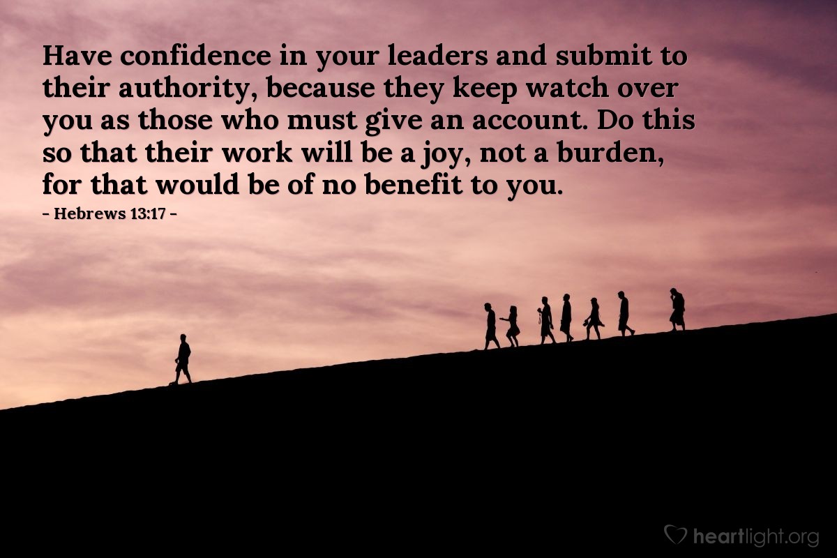 Hebrews 13:17 | Have confidence in your leaders and submit to their authority, because they keep watch over you as those who must give an account. Do this so that their work will be a joy, not a burden, for that would be of no benefit to you.