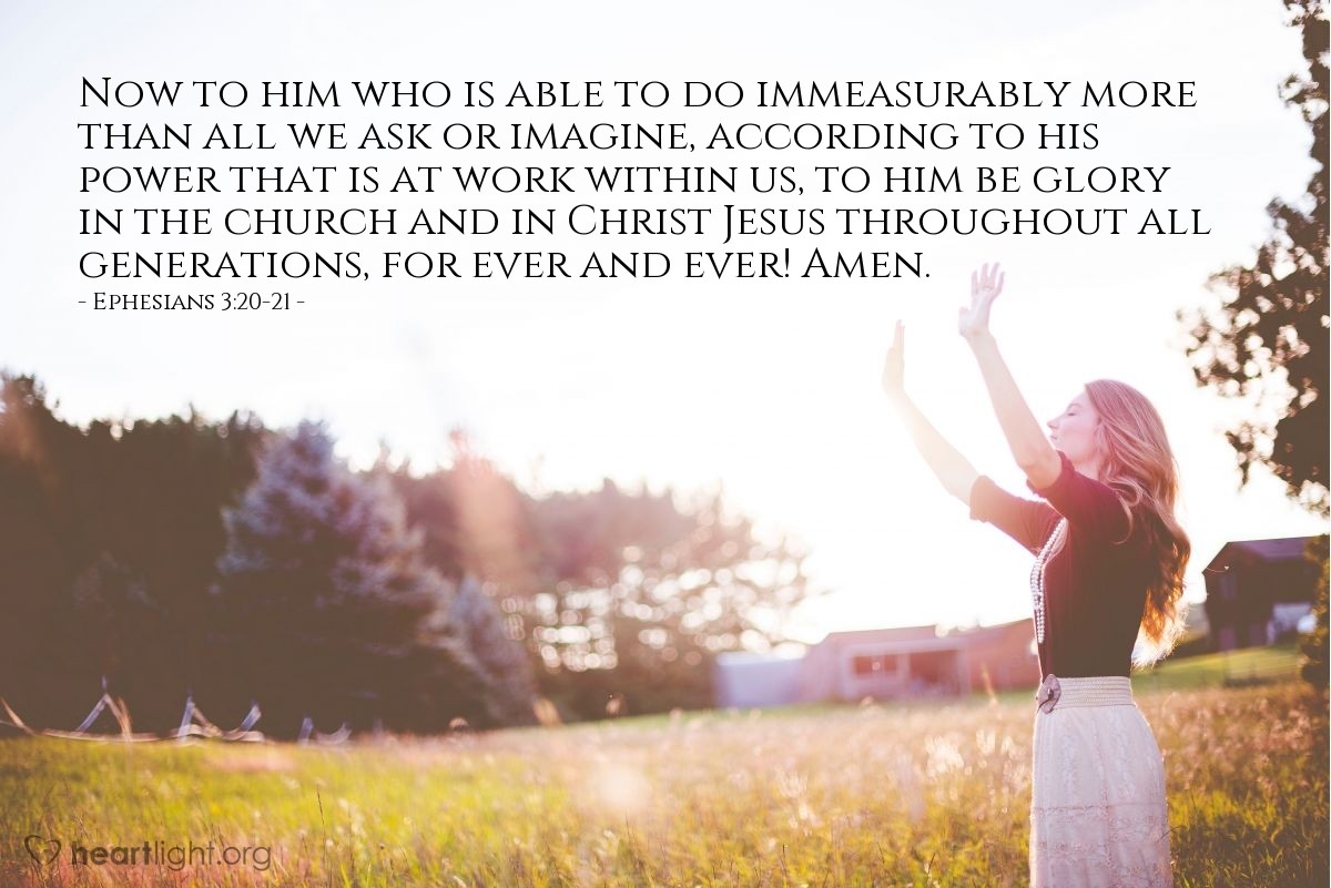 Ephesians 3:20-21 | Now to him who is able to do immeasurably more than all we ask or imagine, according to his power that is at work within us, to him be glory in the church and in Christ Jesus throughout all generations, for ever and ever! Amen.