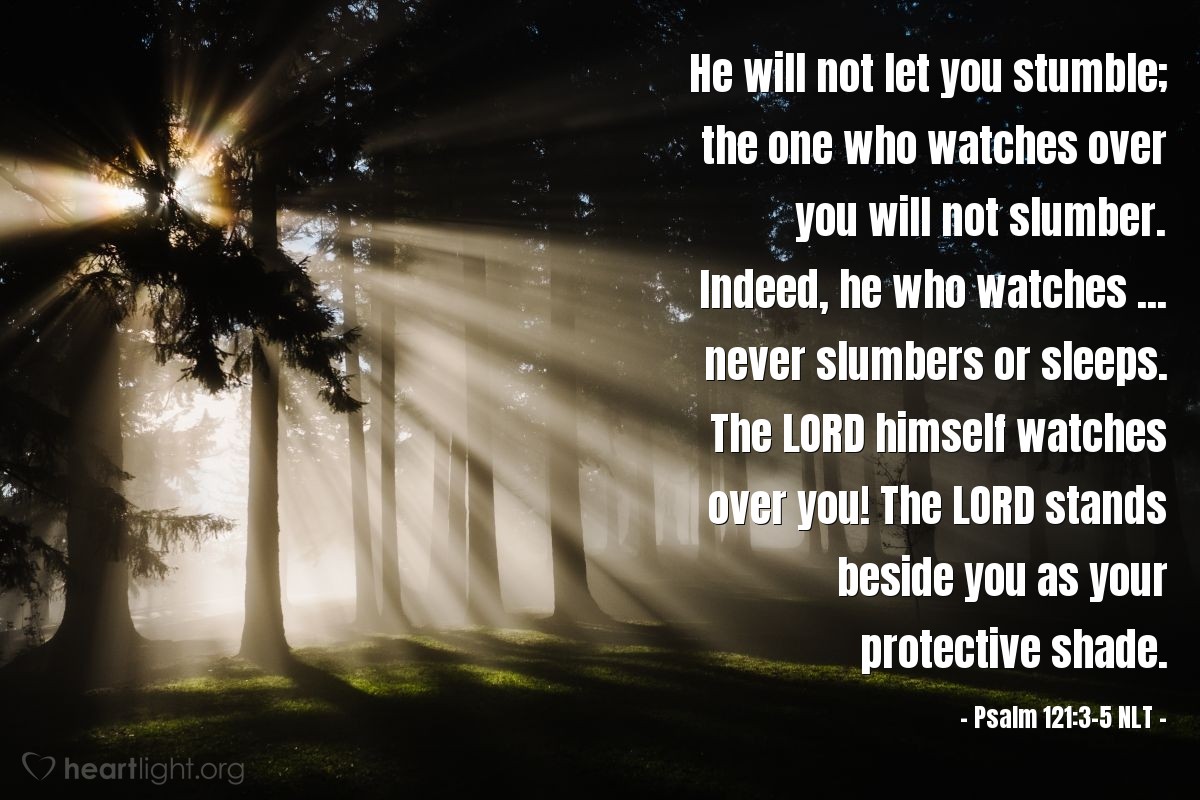 Illustration of Psalm 121:3-5 NLT — He will not let you stumble; the one who watches over you will not slumber. Indeed, he who watches ... never slumbers or sleeps. The Lord himself watches over you! The Lord stands beside you as your protective shade.  