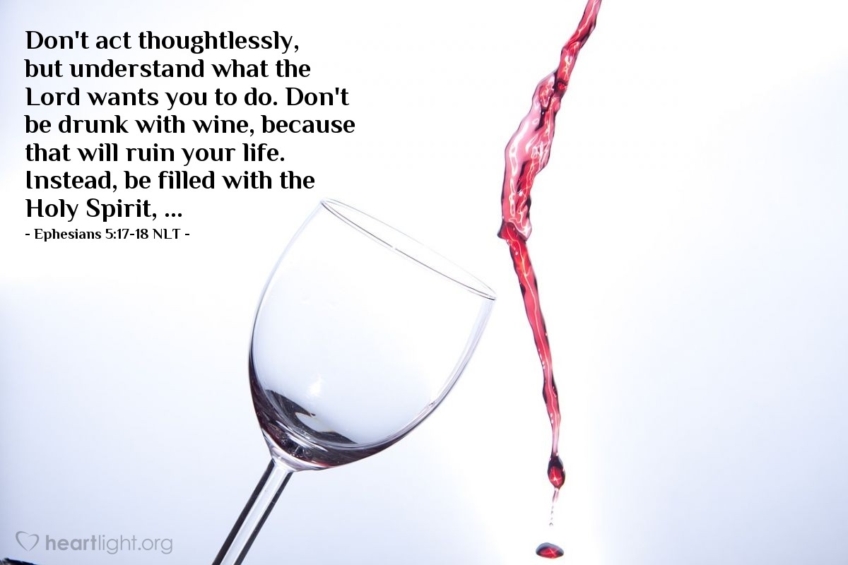 Illustration of Ephesians 5:17-18 NLT — Don't act thoughtlessly, but understand what the Lord wants you to do. Don't be drunk with wine, because that will ruin your life. Instead, be filled with the Holy Spirit, ...