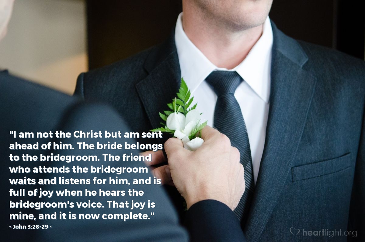 John 3:28-29 | "I am not the Christ but am sent ahead of him. The bride belongs to the bridegroom. The friend who attends the bridegroom waits and listens for him, and is full of joy when he hears the bridegroom's voice. That joy is mine, and it is now complete."