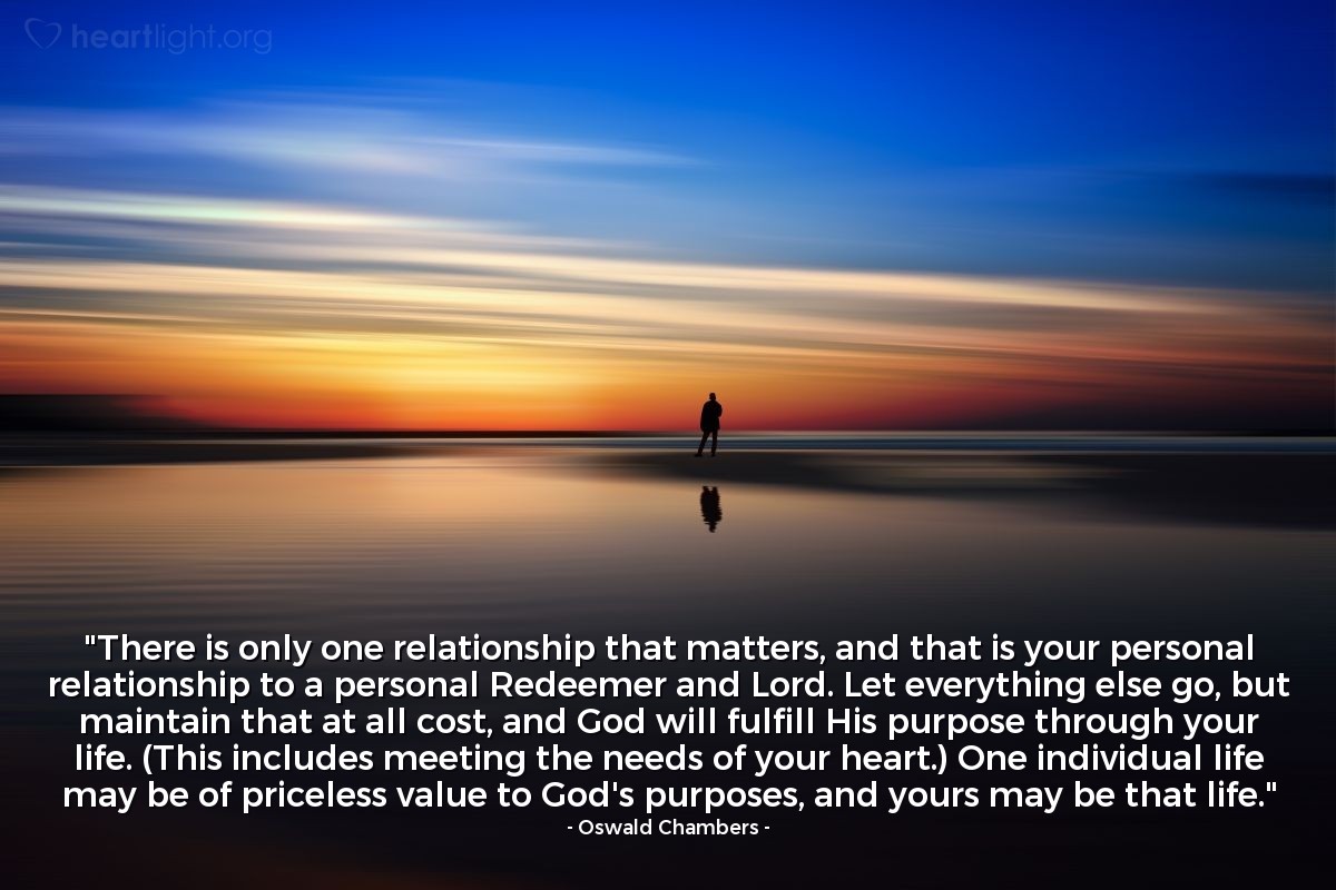 Illustration of Oswald Chambers — "There is only one relationship that matters, and that is your personal relationship to a personal Redeemer and Lord. Let everything else go, but maintain that at all cost, and God will fulfill His purpose through your life. (This includes meeting the needs of your heart.) One individual life may be of priceless value to God's purposes, and yours may be that life."