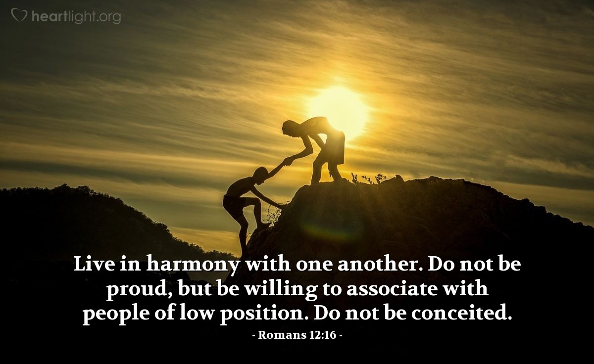 Romans 12:16 | Live in harmony with one another. Do not be proud, but be willing to associate with people of low position. Do not be conceited.