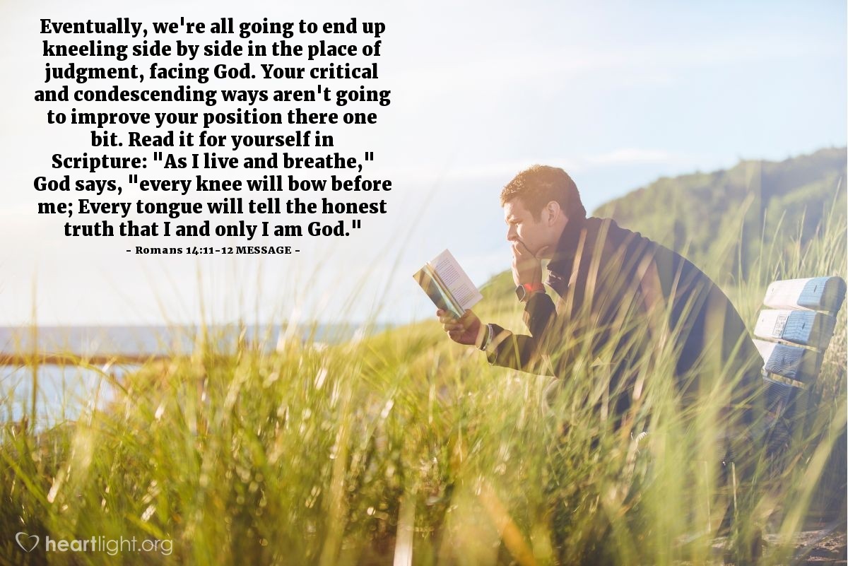 Illustration of Romans 14:11-12 MESSAGE — Eventually, we're all going to end up kneeling side by side in the place of judgment, facing God. Your critical and condescending ways aren't going to improve your position there one bit. Read it for yourself in Scripture: "As I live and breathe," God says, "every knee will bow before me; Every tongue will tell the honest truth that I and only I am God."