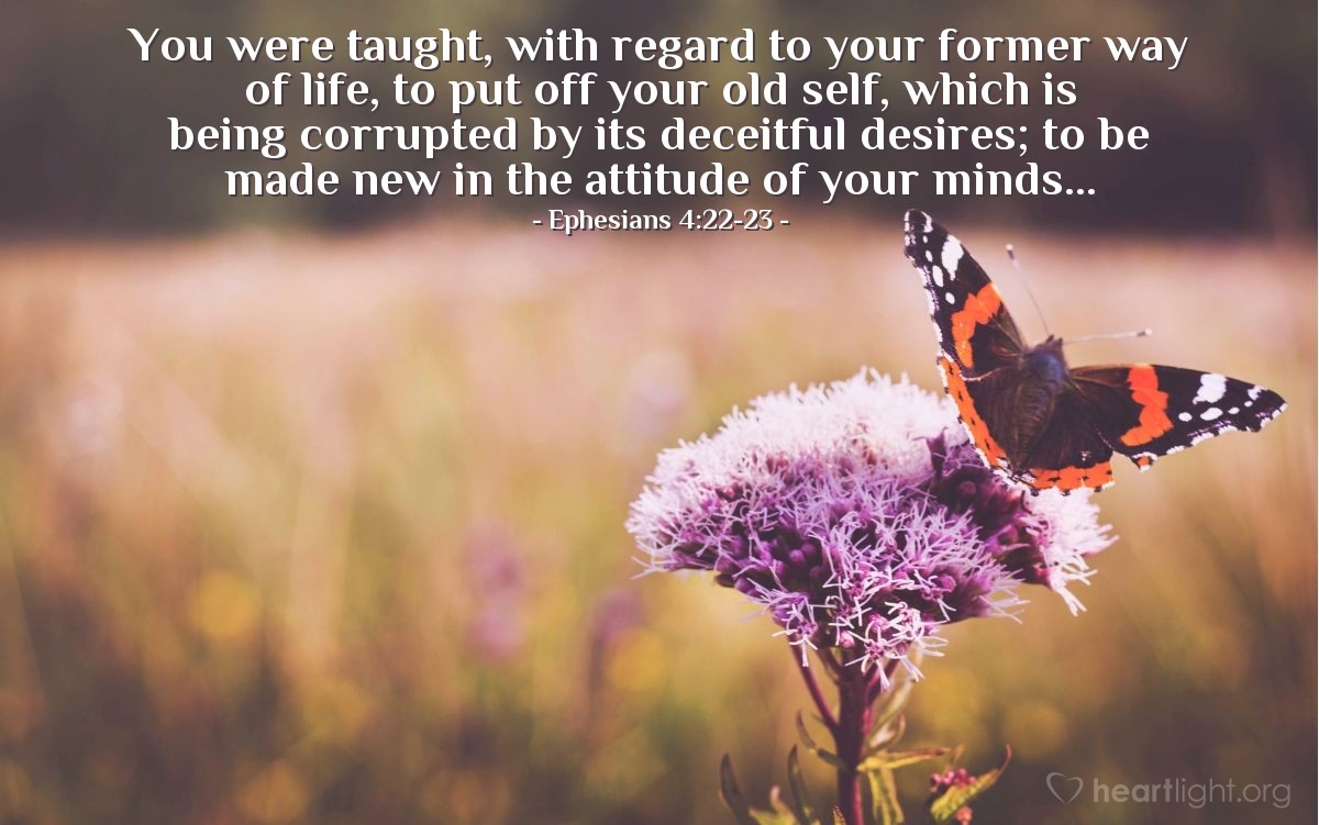 Ephesians 4:22-23 | You were taught, with regard to your former way of life, to put off your old self, which is being corrupted by its deceitful desires; to be made new in the attitude of your minds...