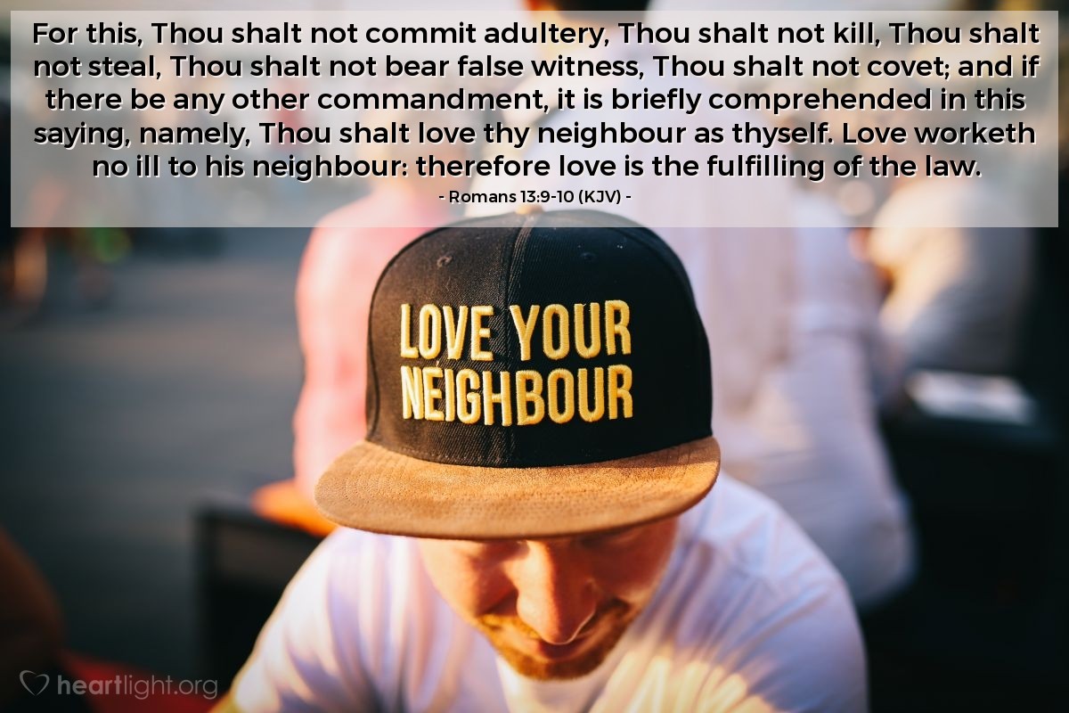 Illustration of Romans 13:9-10 (KJV) — For this, Thou shalt not commit adultery, Thou shalt not kill, Thou shalt not steal, Thou shalt not bear false witness, Thou shalt not covet; and if there be any other commandment, it is briefly comprehended in this saying, namely, Thou shalt love thy neighbour as thyself. Love worketh no ill to his neighbour: therefore love is the fulfilling of the law.