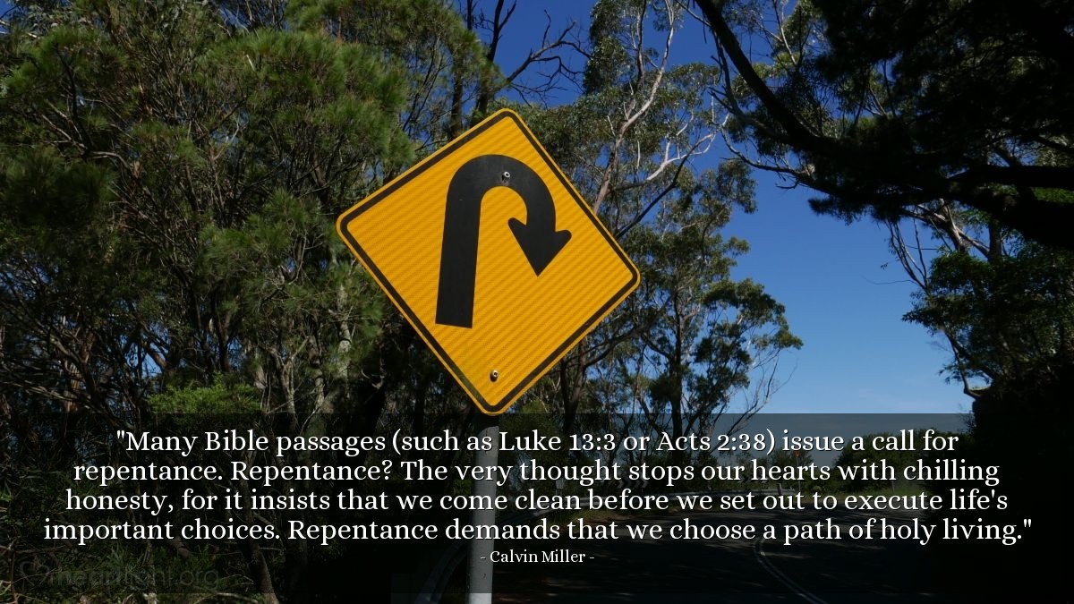 Illustration of Calvin Miller — "Many Bible passages (such as Luke 13:3 or Acts 2:38) issue a call for repentance. Repentance? The very thought stops our hearts with chilling honesty, for it insists that we come clean before we set out to execute life's important choices. Repentance demands that we choose a path of holy living."