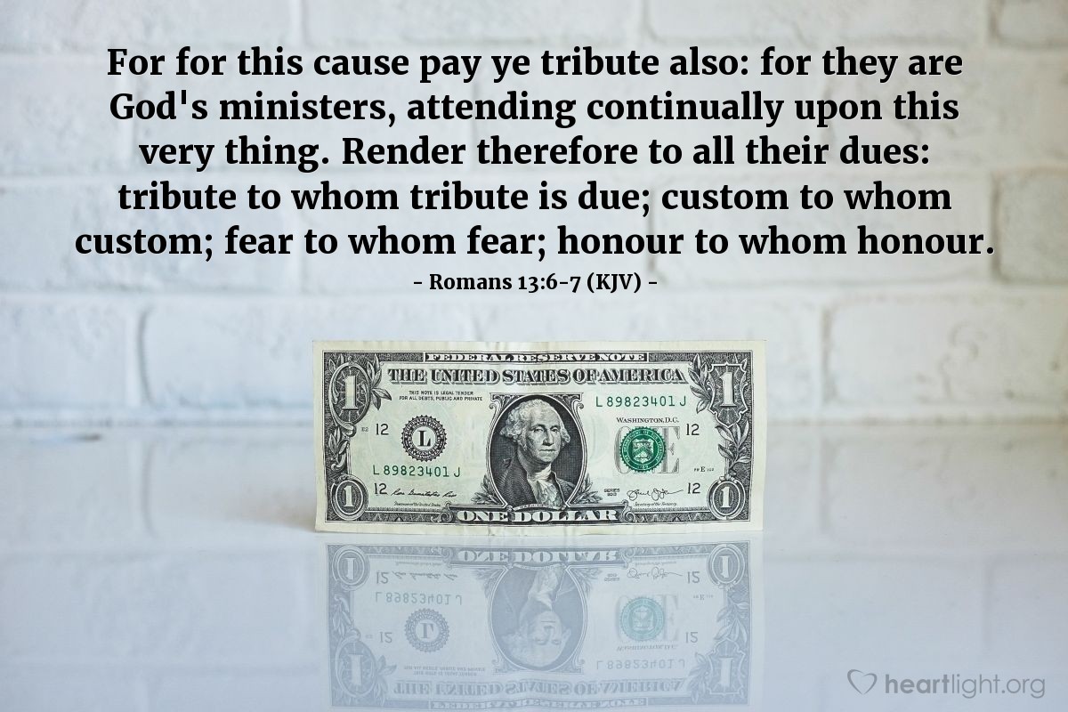 Illustration of Romans 13:6-7 (KJV) — For for this cause pay ye tribute also: for they are God's ministers, attending continually upon this very thing. Render therefore to all their dues: tribute to whom tribute is due; custom to whom custom; fear to whom fear; honour to whom honour.