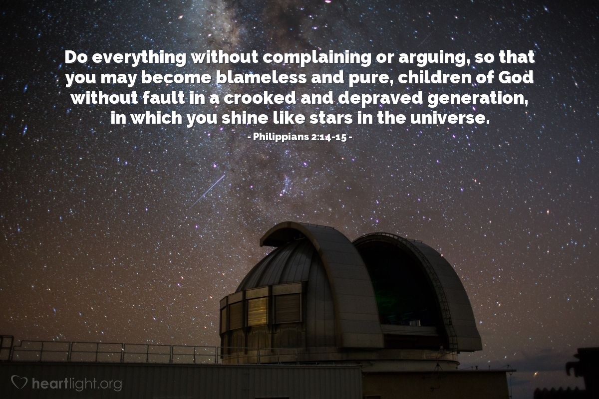 Philippians 2:14-15 | Do everything without complaining or arguing, so that you may become blameless and pure, children of God without fault in a crooked and depraved generation, in which you shine like stars in the universe.