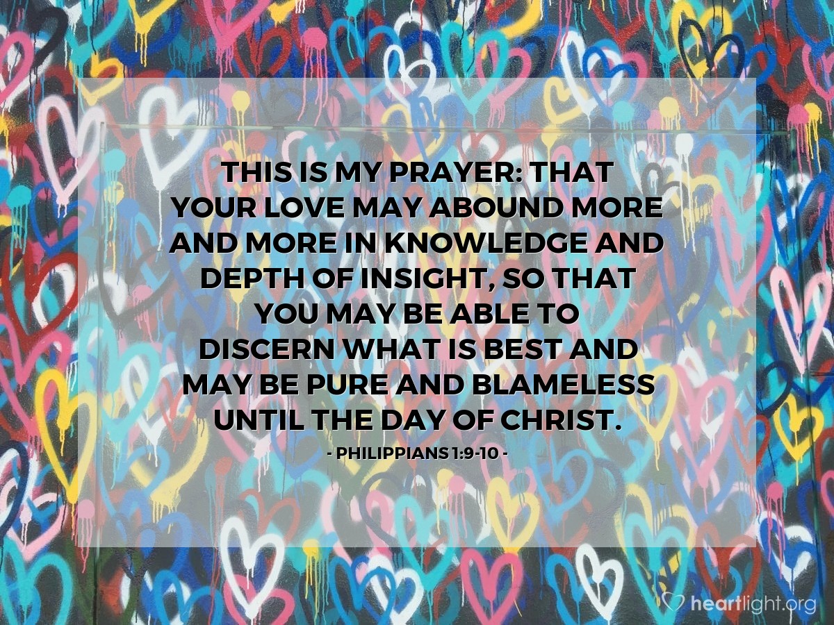 Philippians 1:9-10 | This is my prayer: that your love may abound more and more in knowledge and depth of insight, so that you may be able to discern what is best and may be pure and blameless until the day of Christ.