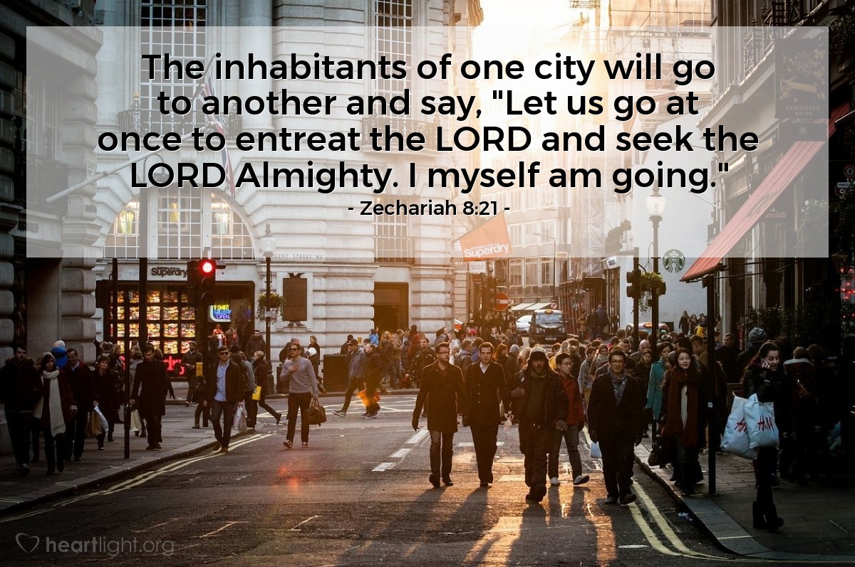 Zechariah 8:21 | The inhabitants of one city will go to another and say, "Let us go at once to entreat the LORD and seek the LORD Almighty. I myself am going."