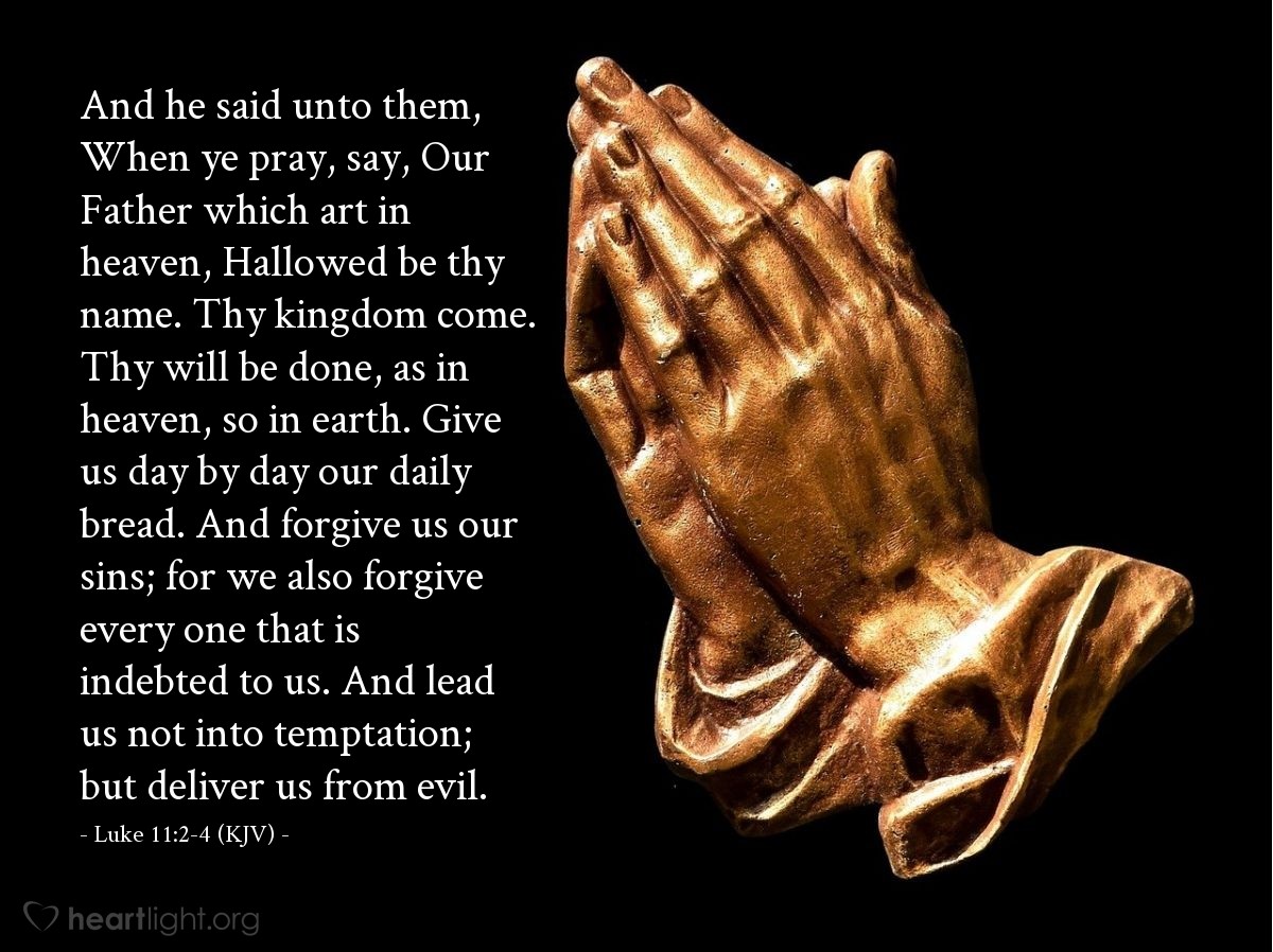 Illustration of Luke 11:2-4 (KJV) — And he said unto them, When ye pray, say, Our Father which art in heaven, Hallowed be thy name. Thy kingdom come. Thy will be done, as in heaven, so in earth. Give us day by day our daily bread. And forgive us our sins; for we also forgive every one that is indebted to us. And lead us not into temptation; but deliver us from evil.